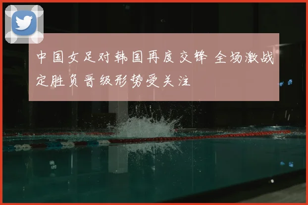 中国女足对韩国再度交锋 全场激战定胜负晋级形势受关注