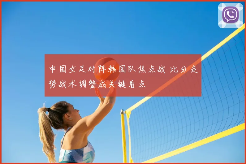 中国女足对阵韩国队焦点战 比分走势战术调整成关键看点