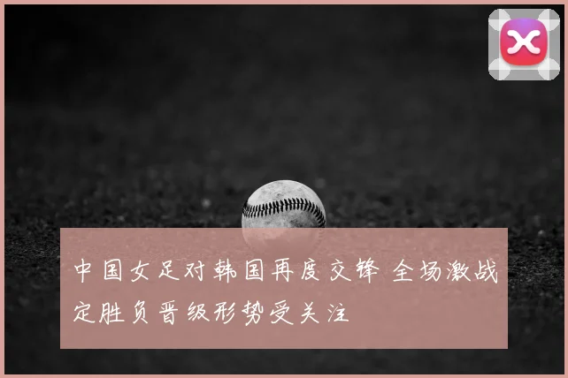 中国女足对韩国再度交锋 全场激战定胜负晋级形势受关注